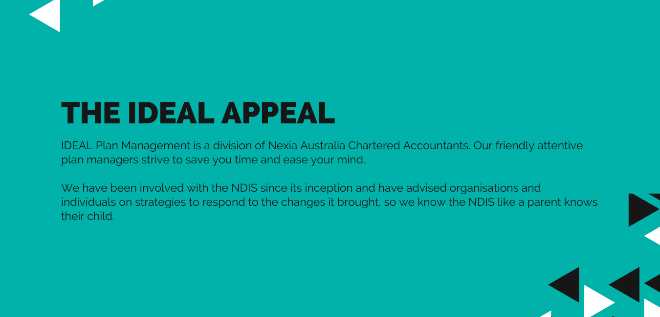 THE IDEAL APPEAL IDEAL Plan Management is a division of Nexia Canberra Chartered Accountants. Our friendly attentive plan managers strive to save you time and ease your mind.    We have been involved with the NDIS since its inception and have advised organisations and individuals on strategies to respond to the changes it brought, so we know the NDIS like a parent knows their child.
